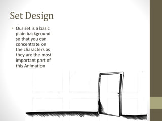 Set Design
• Our set is a basic
plain background
so that you can
concentrate on
the characters as
they are the most
important part of
this Animation
 