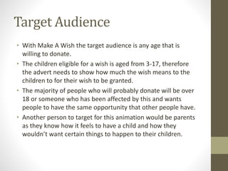 Target Audience
• With Make A Wish the target audience is any age that is
willing to donate.
• The children eligible for a wish is aged from 3-17, therefore
the advert needs to show how much the wish means to the
children to for their wish to be granted.
• The majority of people who will probably donate will be over
18 or someone who has been affected by this and wants
people to have the same opportunity that other people have.
• Another person to target for this animation would be parents
as they know how it feels to have a child and how they
wouldn’t want certain things to happen to their children.
 