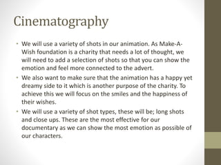 Cinematography
• We will use a variety of shots in our animation. As Make-A-
Wish foundation is a charity that needs a lot of thought, we
will need to add a selection of shots so that you can show the
emotion and feel more connected to the advert.
• We also want to make sure that the animation has a happy yet
dreamy side to it which is another purpose of the charity. To
achieve this we will focus on the smiles and the happiness of
their wishes.
• We will use a variety of shot types, these will be; long shots
and close ups. These are the most effective for our
documentary as we can show the most emotion as possible of
our characters.
 