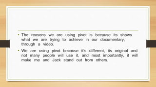 • The reasons we are using pivot is because its shows
what we are trying to achieve in our documentary,
through a video.
• We are using pivot because it’s different, its original and
not many people will use it, and most importantly, it will
make me and Jack stand out from others.
 