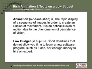 Animation  (a-nė-mā-shėn)  n.  The rapid display of a sequence of images in order to create an illusion of movement. It is an optical illusion of motion due to the phenomenon of persistence of vision. Low Budget  (lō buj-it)  n.  Short deadlines that do not allow you time to learn a new software program, such as Flash, nor enough money to hire an expert. 
