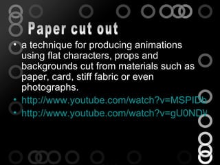 • a technique for producing animations
  using flat characters, props and
  backgrounds cut from materials such as
  paper, card, stiff fabric or even
  photographs.
• http://www.youtube.com/watch?v=MSPIDbcaQ
• http://www.youtube.com/watch?v=gU0NDWBh
 