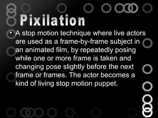 • A stop motion technique where live actors
  are used as a frame-by-frame subject in
  an animated film, by repeatedly posing
  while one or more frame is taken and
  changing pose slightly before the next
  frame or frames. The actor becomes a
  kind of living stop motion puppet.
 