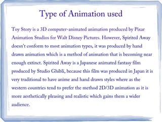 Toy Story is a 3D computer-animated animation produced by Pixar
Animation Studios for Walt Disney Pictures. However, Spirited Away
doesn't conform to most animation types, it was produced by hand
drawn animation which is a method of animation that is becoming near
enough extinct. Spirited Away is a Japanese animated fantasy film
produced by Studio Ghibli, because this film was produced in Japan it is
very traditional to have anime and hand drawn styles where as the
western countries tend to prefer the method 2D/3D animation as it is
more aesthetically pleasing and realistic which gains them a wider
audience.
Type of Animation used
 