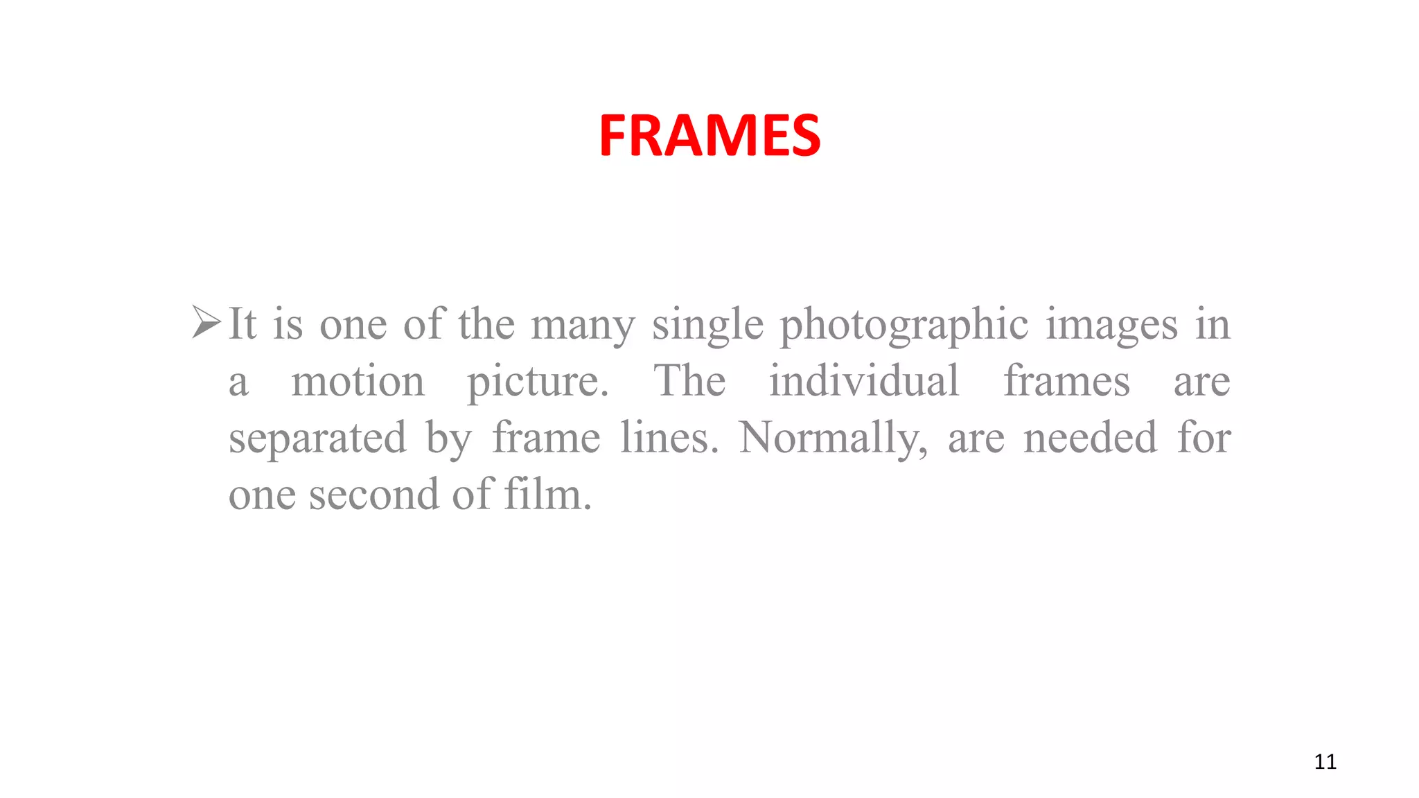 FRAMES
It is one of the many single photographic images in
a motion picture. The individual frames are
separated by frame lines. Normally, are needed for
one second of film.
11
 