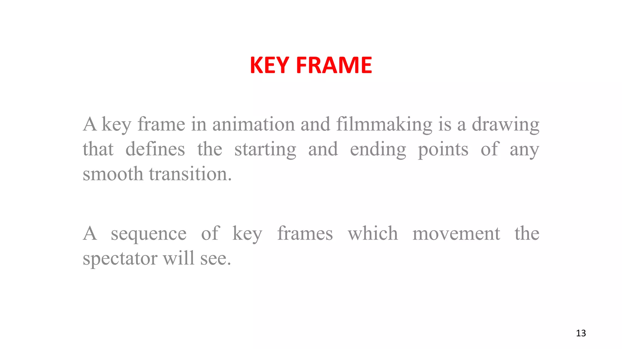 KEY FRAME
A key frame in animation and filmmaking is a drawing
that defines the starting and ending points of any
smooth transition.
A sequence of key frames which movement the
spectator will see.
13
 