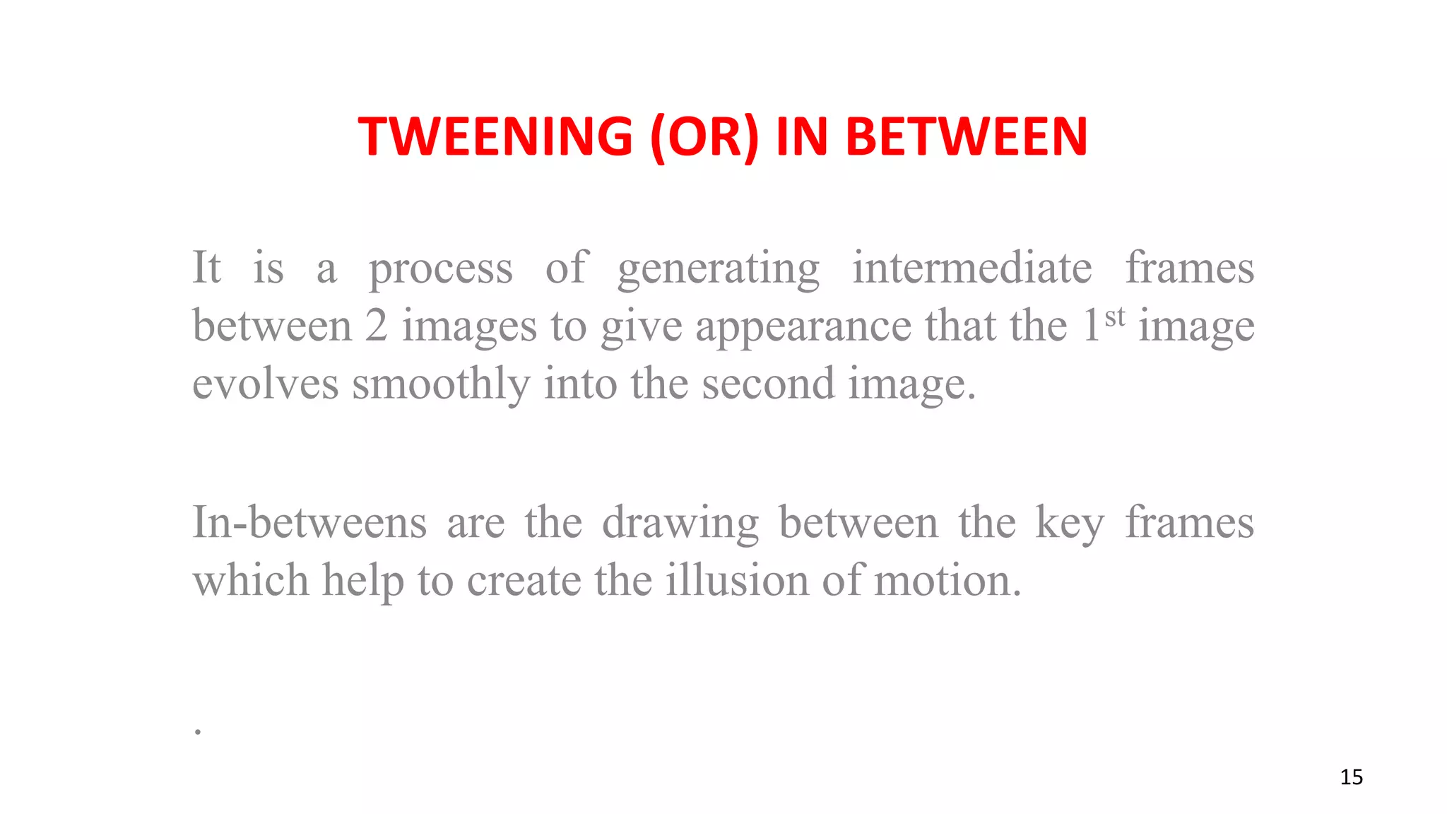 TWEENING (OR) IN BETWEEN
It is a process of generating intermediate frames
between 2 images to give appearance that the 1st image
evolves smoothly into the second image.
In-betweens are the drawing between the key frames
which help to create the illusion of motion.
.
15
 