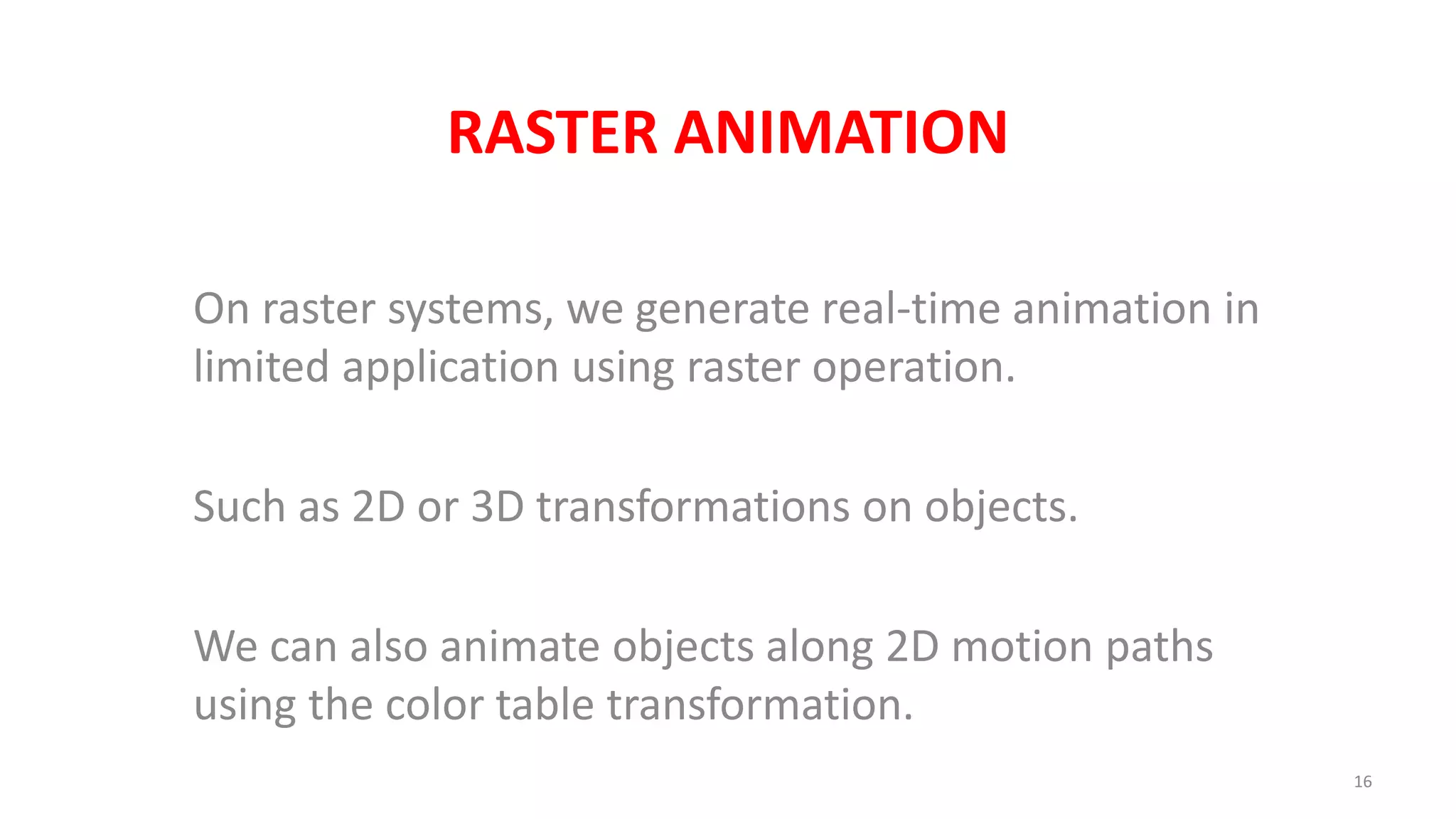 RASTER ANIMATION
On raster systems, we generate real-time animation in
limited application using raster operation.
Such as 2D or 3D transformations on objects.
We can also animate objects along 2D motion paths
using the color table transformation.
16
 
