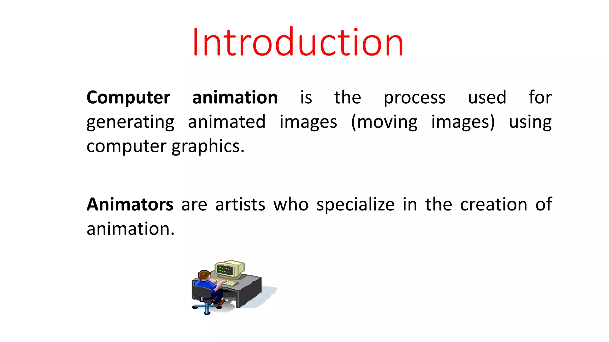Computer animation is the process used for
generating animated images (moving images) using
computer graphics.
Animators are artists who specialize in the creation of
animation.
Introduction
 
