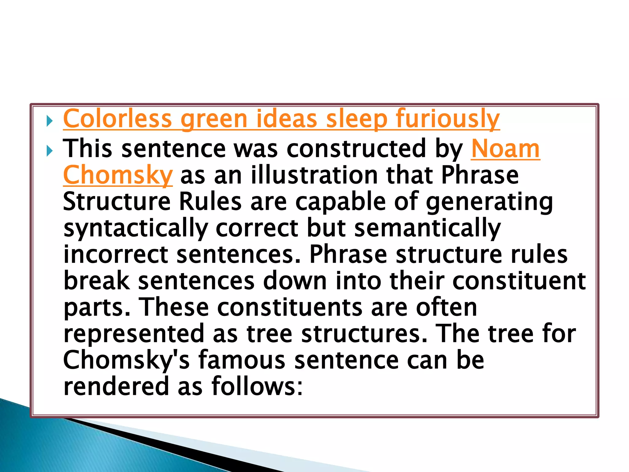  Colorless green ideas sleep furiously
 This sentence was constructed by Noam
Chomsky as an illustration that Phrase
Structure Rules are capable of generating
syntactically correct but semantically
incorrect sentences. Phrase structure rules
break sentences down into their constituent
parts. These constituents are often
represented as tree structures. The tree for
Chomsky's famous sentence can be
rendered as follows:
 