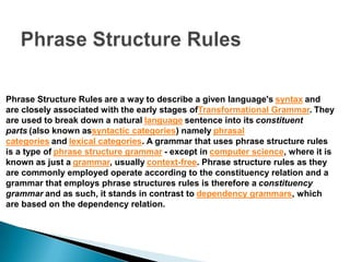 Phrase Structure Rules are a way to describe a given language's syntax and
are closely associated with the early stages ofTransformational Grammar. They
are used to break down a natural language sentence into its constituent
parts (also known assyntactic categories) namely phrasal
categories and lexical categories. A grammar that uses phrase structure rules
is a type of phrase structure grammar - except in computer science, where it is
known as just a grammar, usually context-free. Phrase structure rules as they
are commonly employed operate according to the constituency relation and a
grammar that employs phrase structures rules is therefore a constituency
grammar and as such, it stands in contrast to dependency grammars, which
are based on the dependency relation.
 