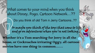 What comes to your mind when you think
about Disney, Pogo, Cartoon Network…??
Do you think of old Tom n Jerry Cartoons..??
Or maybe you think of the toys that come to life
and go on adventures when you’re not looking..
Whether it’s a Tom searching for Jerry in all the
house, or Cockroaches irritating Oggy, all cartoon
movies have one thing in common……
 