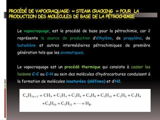 Le vapocraquage, est le procédé de base pour la pétrochimie, car il
représente la source de production d’éthylène, de propylène, de
butadiène et autres intermédiaires pétrochimiques de première
génération tels que les aromatiques.
Le vapocraquage est un procédé thermique qui consiste à casser les
liaisons C–C ou C–H au sein des molécules d’hydrocarbures conduisant à
la formation de molécules insaturées (oléfines) et d’H2.

 