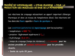 Les réactions de craquage nécessitent un apport important d’énergie
thermique et donc un niveau de température élevé. Ces réactions ont
lieu dans des fours appelés « fours de pyrolyse ».

Les conditions opératoires du vapocraquage sont les suivantes :
– température : > 800 °C ;
– pression : légèrement supérieure à Patm ;
– H2O/charge : 0,6 t/t ;

– temps de craquage (temps de résidence) : < 1 seconde pour les
anciens procédés et quelques millisecondes pour les procédés
récents.
- Durée du cycle 20 jours.

 