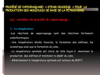 Les variables du procédé de vapocraquage :
1- La température:
-Les réactions de vapocraquage sont des réactions fortement

endothermiques .
- Une température élevée favorise, la formation des oléfines, les
aromatique ainsi que la formation du coke.
- La température optimale est choisi de telle façon à

maximiser la

production des oléfines et minimiser le dépôt du coke.
- Généralement la température optimale est autours de 800°C.

 