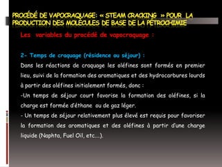 Les variables du procédé de vapocraquage :
2- Temps de craquage (résidence ou séjour) :
Dans les réactions de craquage les oléfines sont formés en premier
lieu, suivi de la formation des aromatiques et des hydrocarbures lourds
à partir des oléfines initialement formés, donc :
-Un temps de séjour court favorise la formation des oléfines, si la
charge est formée d’éthane ou de gaz léger.
- Un temps de séjour relativement plus élevé est requis pour favoriser
la formation des aromatiques et des oléfines à partir d’une charge
liquide (Naphta, Fuel Oil, etc.…).

 