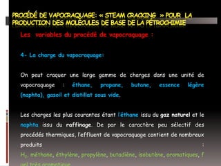 Les variables du procédé de vapocraquage :
4- La charge du vapocraquage:
On peut craquer une large gamme de charges dans une unité de
vapocraquage

:

éthane,

propane,

butane,

essence

légère

(naphta), gasoil et distillat sous vide.
Les charges les plus courantes étant l’éthane issu du gaz naturel et le
naphta issu du raffinage. De par le caractère peu sélectif des
procédés thermiques, l’effluent de vapocraquage contient de nombreux
produits

:

H2, méthane, éthylène, propylène, butadiène, isobutène, aromatiques, f

 