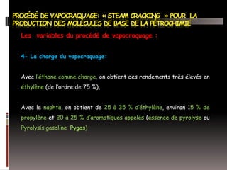 Les variables du procédé de vapocraquage :
4- La charge du vapocraquage:
Avec l’éthane comme charge, on obtient des rendements très élevés en
éthylène (de l’ordre de 75 %),
Avec le naphta, on obtient de 25 à 35 % d’éthylène, environ 15 % de
propylène et 20 à 25 % d’aromatiques appelés (essence de pyrolyse ou
Pyrolysis gasoline Pygas)

 