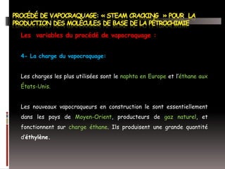 Les variables du procédé de vapocraquage :
4- La charge du vapocraquage:
Les charges les plus utilisées sont le naphta en Europe et l’éthane aux
États-Unis.
Les nouveaux vapocraqueurs en construction le sont essentiellement
dans les pays de Moyen-Orient, producteurs de gaz naturel, et
fonctionnent sur charge éthane. Ils produisent une grande quantité
d’éthylène.

 