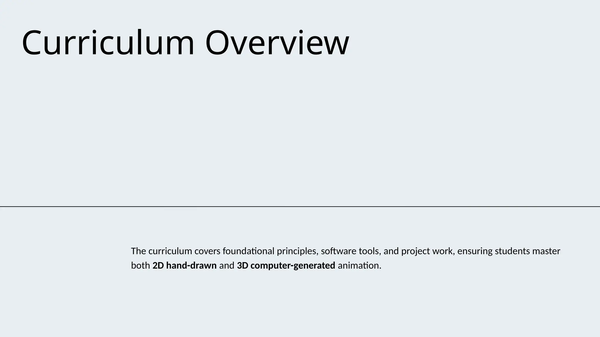 Curriculum Overview
The curriculum covers foundational principles, software tools, and project work, ensuring students master
both 2D hand-drawn and 3D computer-generated animation.
 
