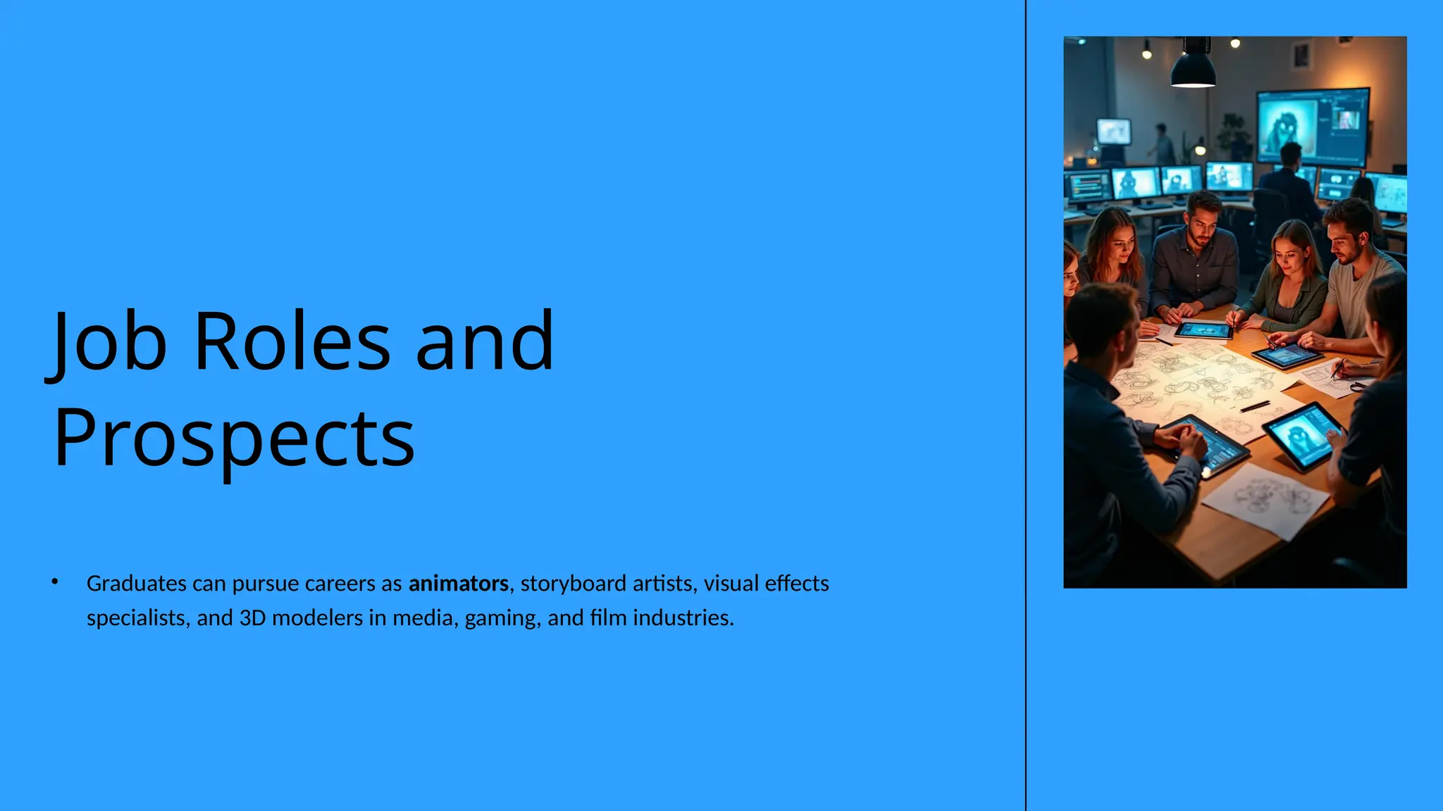 • Graduates can pursue careers as animators, storyboard artists, visual effects
specialists, and 3D modelers in media, gaming, and film industries.
Job Roles and
Prospects
 