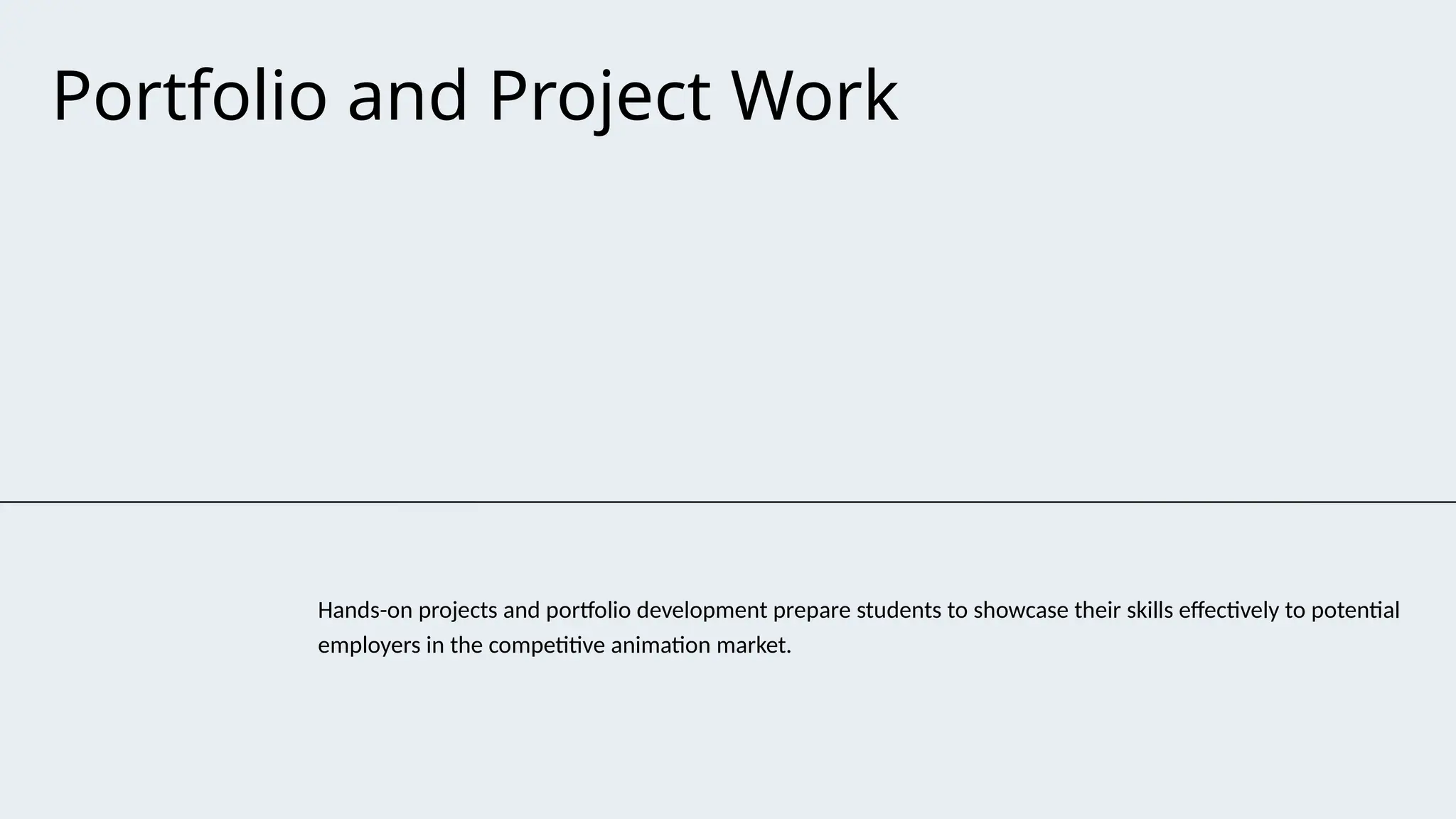 Portfolio and Project Work
Hands-on projects and portfolio development prepare students to showcase their skills effectively to potential
employers in the competitive animation market.
 