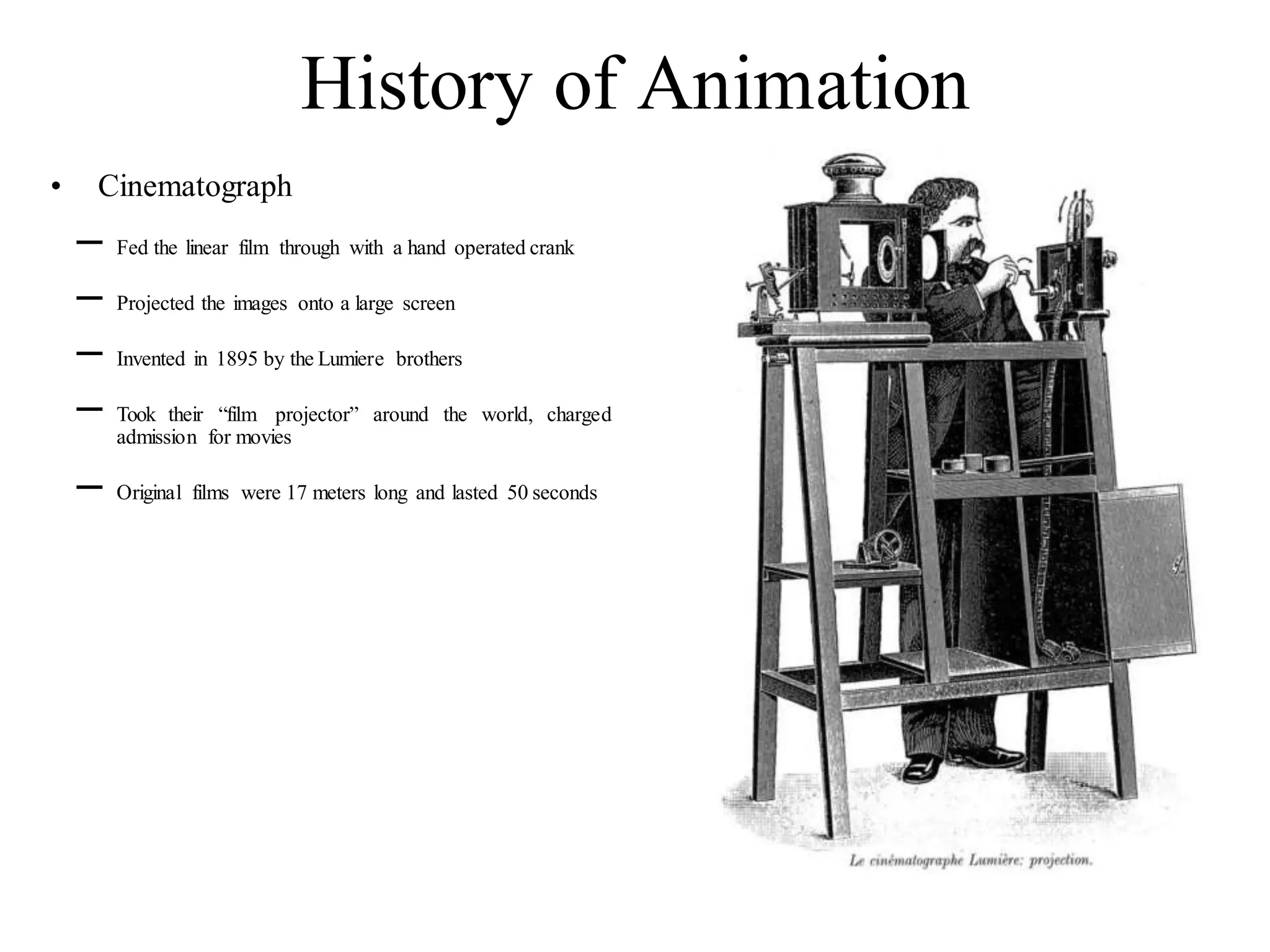 History of Animation
• Cinematograph
– Fed the linear film through with a hand operated crank
– Projected the images onto a large screen
– Invented in 1895 by the Lumiere brothers
– Took their “film projector” around the world, charged
admission for movies
– Original films were 17 meters long and lasted 50 seconds
 