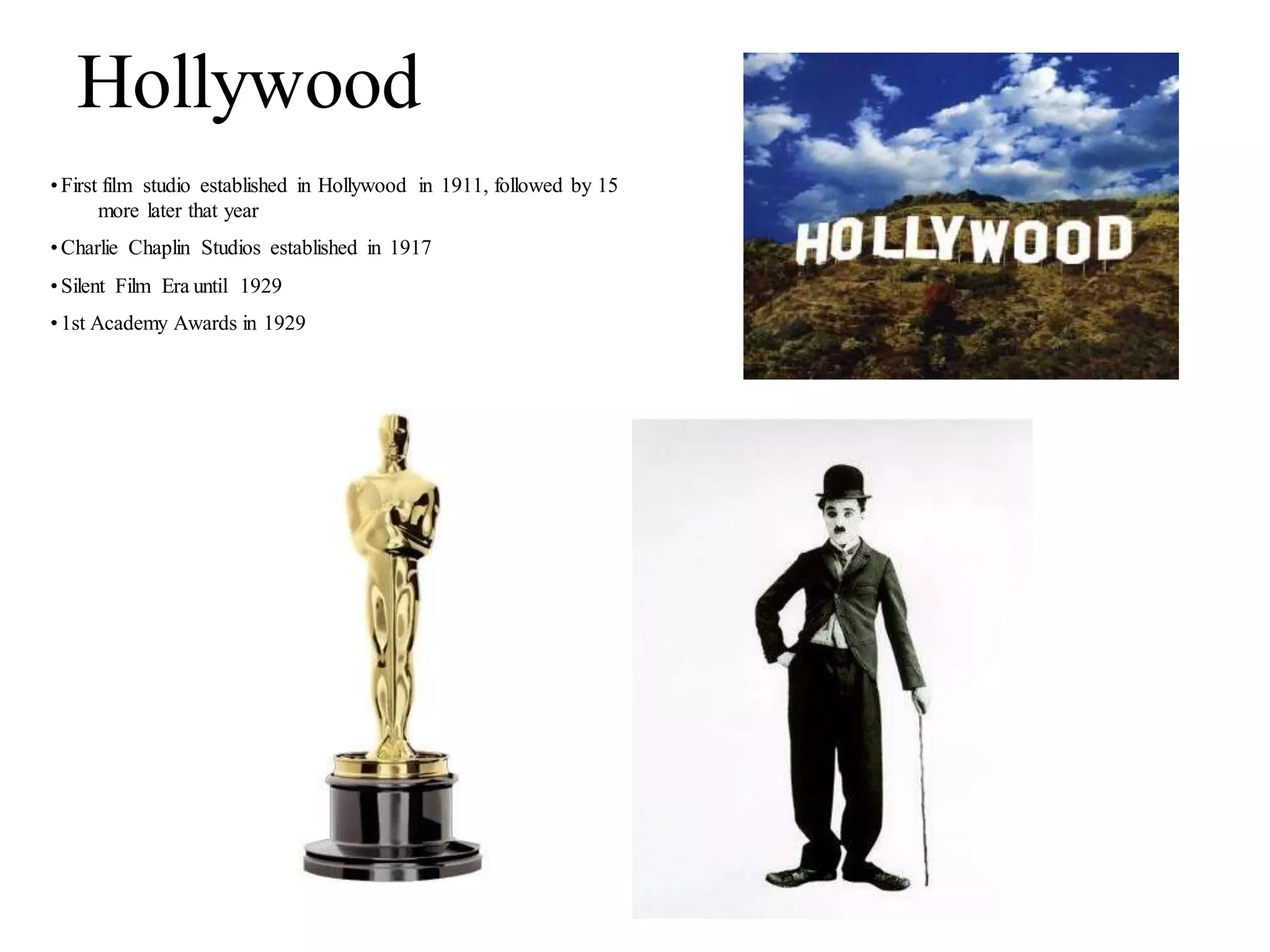 Hollywood
•First film studio established in Hollywood in 1911, followed by 15
more later that year
•Charlie Chaplin Studios established in 1917
•Silent Film Era until 1929
•1st Academy Awards in 1929
 