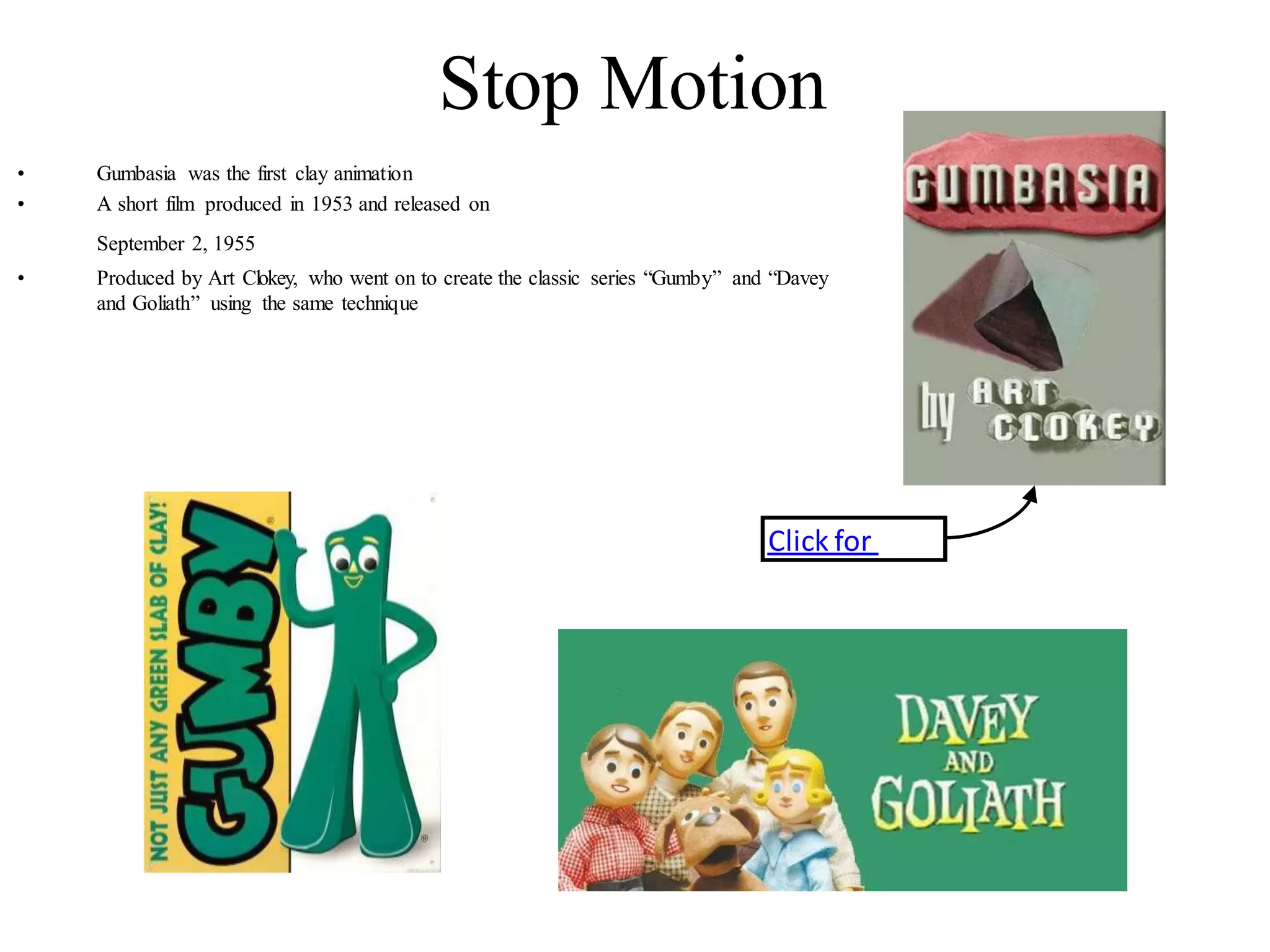 Click for
movie
Stop Motion
• Gumbasia was the first clay animation
• A short film produced in 1953 and released on
September 2, 1955
• Produced by Art Clokey, who went on to create the classic series “Gumby” and “Davey
and Goliath” using the same technique
 