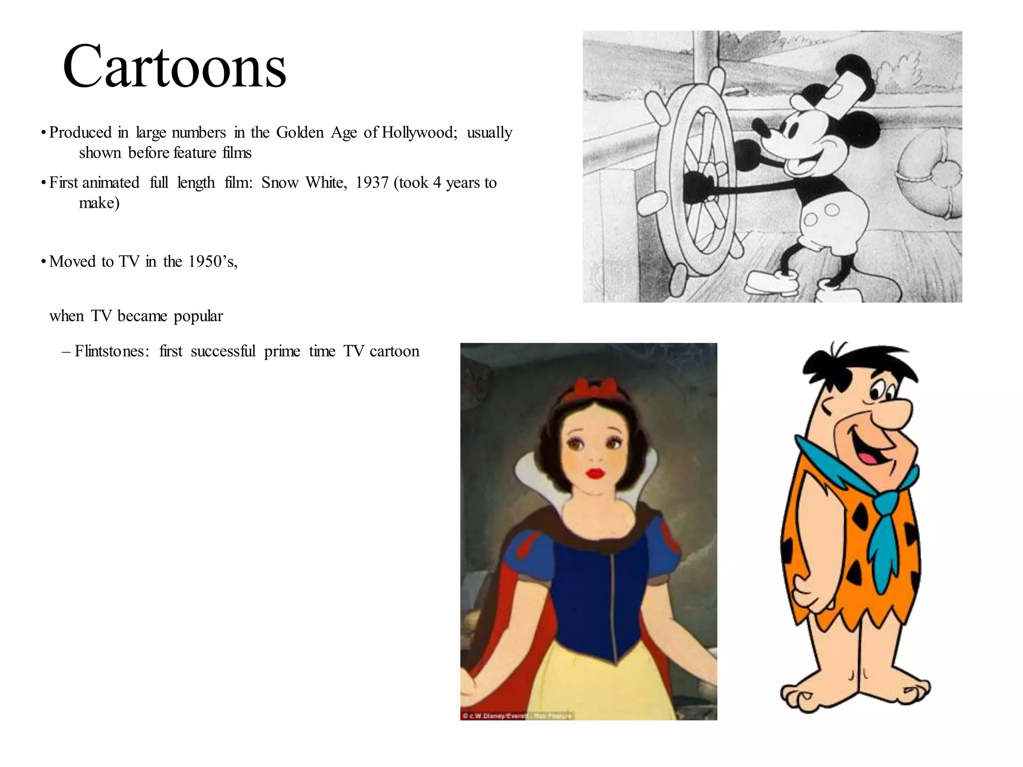 Cartoons
•Produced in large numbers in the Golden Age of Hollywood; usually
shown before feature films
•First animated full length film: Snow White, 1937 (took 4 years to
make)
•Moved to TV in the 1950’s,
when TV became popular
– Flintstones: first successful prime time TV cartoon
 