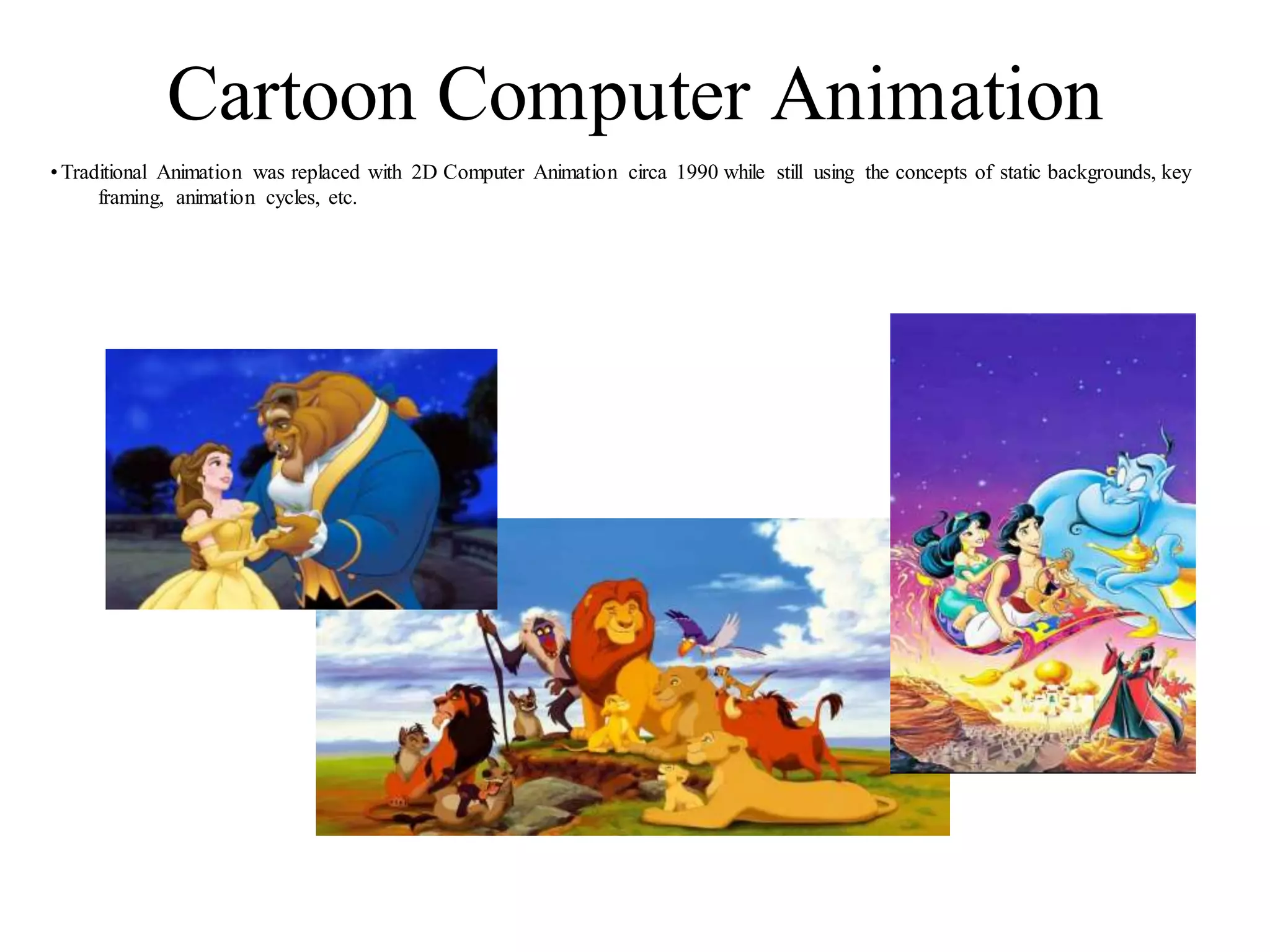 Cartoon Computer Animation
•Traditional Animation was replaced with 2D Computer Animation circa 1990 while still using the concepts of static backgrounds, key
framing, animation cycles, etc.
 