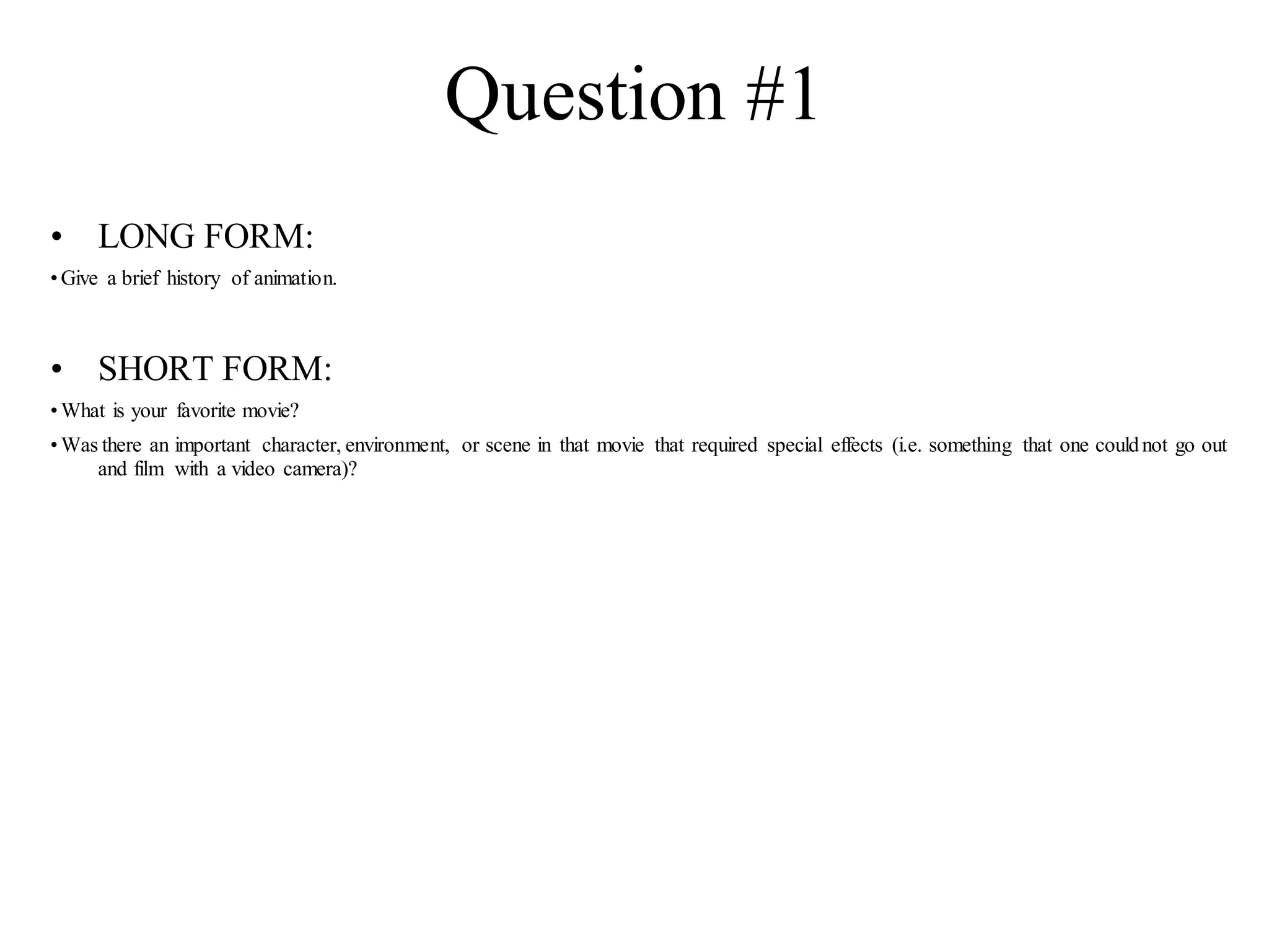 Question #1
• LONG FORM:
•Give a brief history of animation.
• SHORT FORM:
•What is your favorite movie?
•Was there an important character, environment, or scene in that movie that required special effects (i.e. something that one couldnot go out
and film with a video camera)?
 