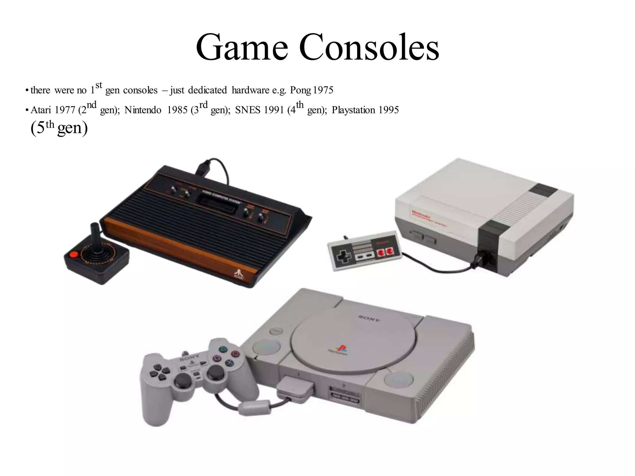 Game Consoles
•there were no 1st gen consoles – just dedicated hardware e.g. Pong1975
•Atari 1977 (2nd gen); Nintendo 1985 (3rd gen); SNES 1991 (4th gen); Playstation 1995
(5th gen)
 