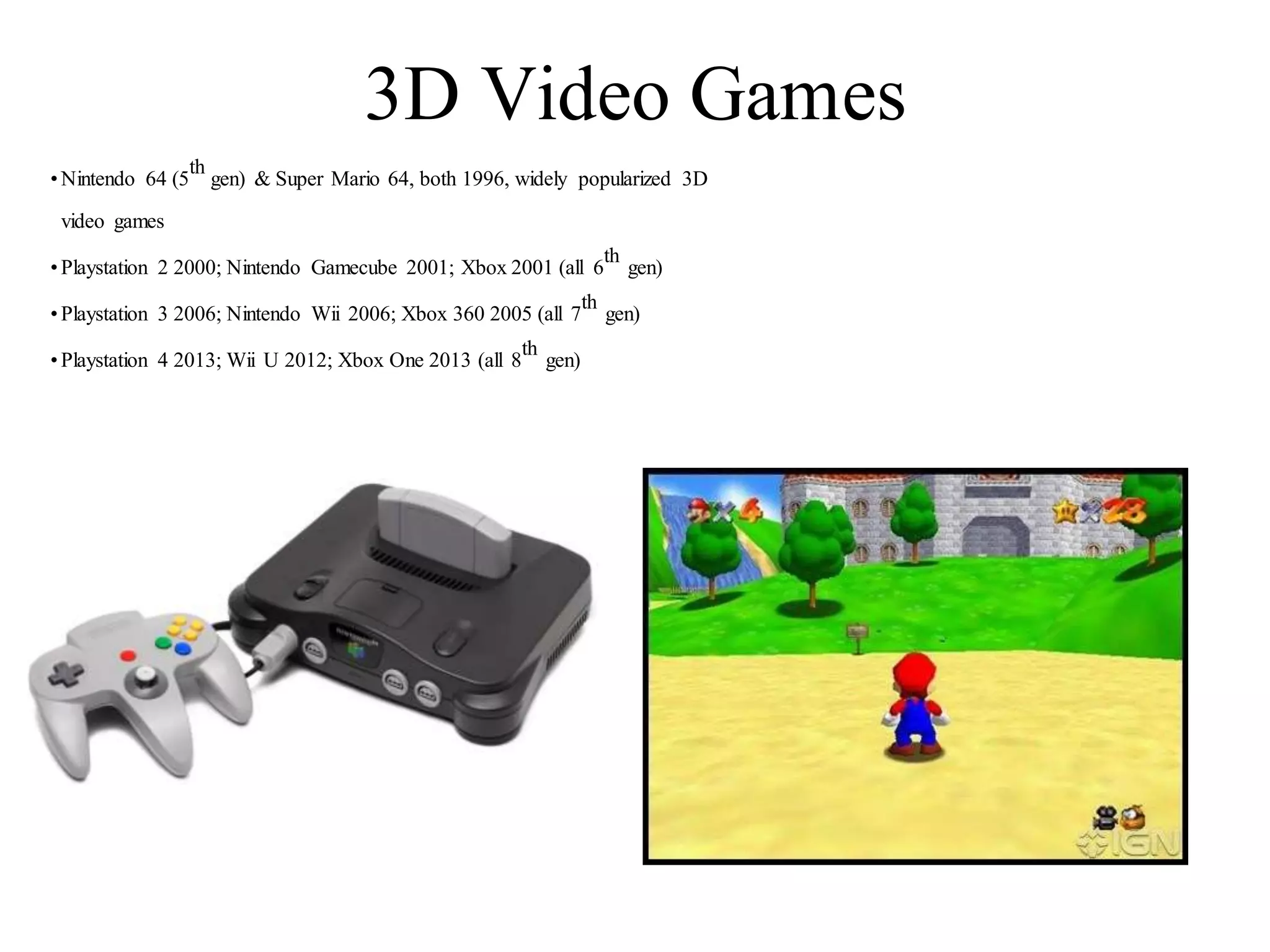 3D Video Games
•Nintendo 64 (5
th
gen) & Super Mario 64, both 1996, widely popularized 3D
video games
•Playstation 2 2000; Nintendo Gamecube 2001; Xbox 2001 (all 6
th
gen)
•Playstation 3 2006; Nintendo Wii 2006; Xbox 360 2005 (all 7
th
gen)
•Playstation 4 2013; Wii U 2012; Xbox One 2013 (all 8
th
gen)
 