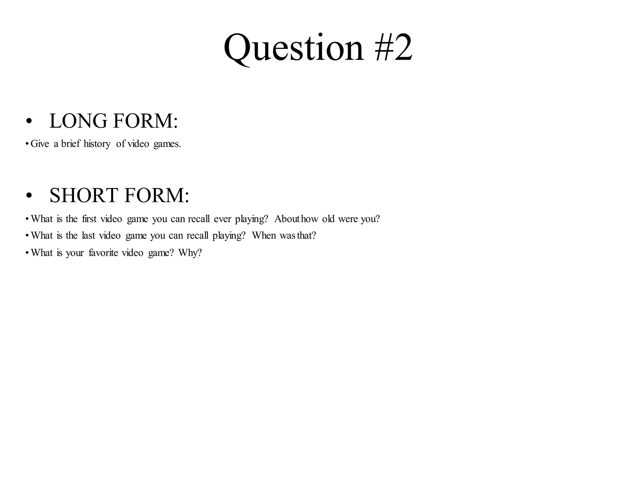 Question #2
• LONG FORM:
•Give a brief history of video games.
• SHORT FORM:
•What is the first video game you can recall ever playing? Abouthow old were you?
•What is the last video game you can recall playing? When wasthat?
•What is your favorite video game? Why?
 