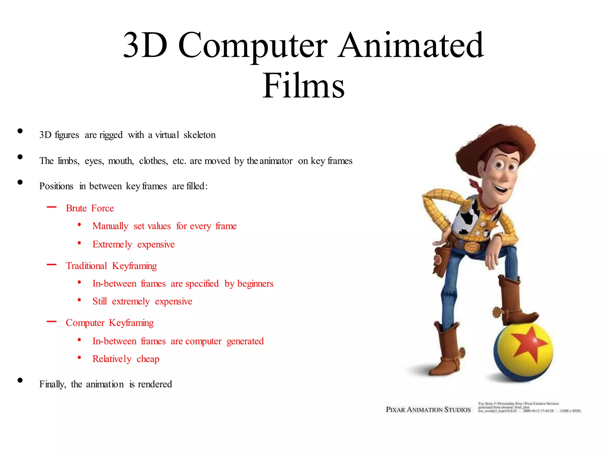 3D Computer Animated
Films
• 3D figures are rigged with a virtual skeleton
• The limbs, eyes, mouth, clothes, etc. are moved by theanimator on key frames
• Positions in between keyframes are filled:
– Brute Force
• Manually set values for every frame
• Extremely expensive
– Traditional Keyframing
• In-between frames are specified by beginners
• Still extremely expensive
– Computer Keyframing
• In-between frames are computer generated
• Relatively cheap
• Finally, the animation is rendered
 