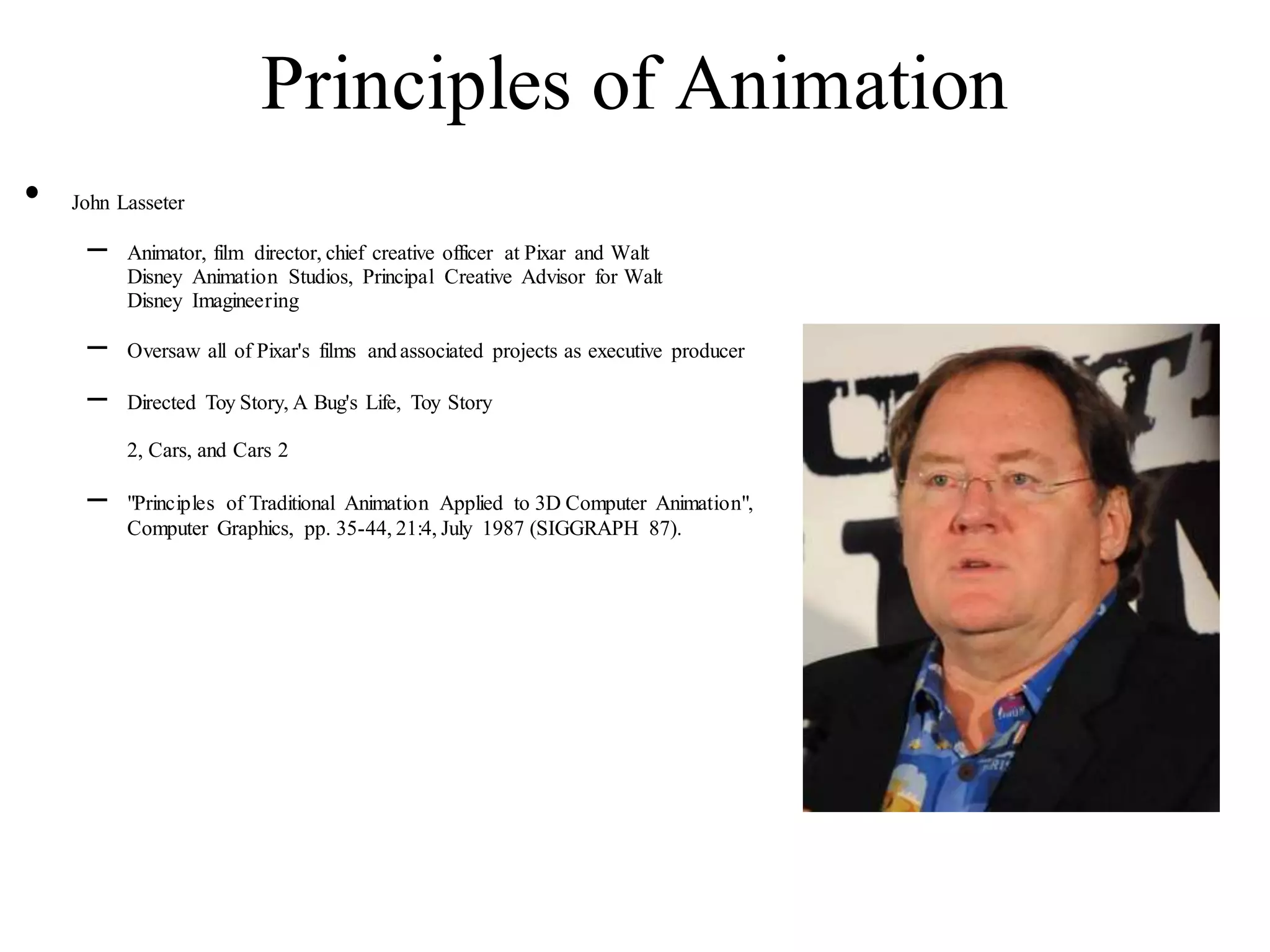 Principles of Animation
• John Lasseter
– Animator, film director, chief creative officer at Pixar and Walt
Disney Animation Studios, Principal Creative Advisor for Walt
Disney Imagineering
– Oversaw all of Pixar's films andassociated projects as executive producer
– Directed Toy Story, A Bug's Life, Toy Story
2, Cars, and Cars 2
– "Principles of Traditional Animation Applied to 3D Computer Animation",
Computer Graphics, pp. 35-44, 21:4, July 1987 (SIGGRAPH 87).
 