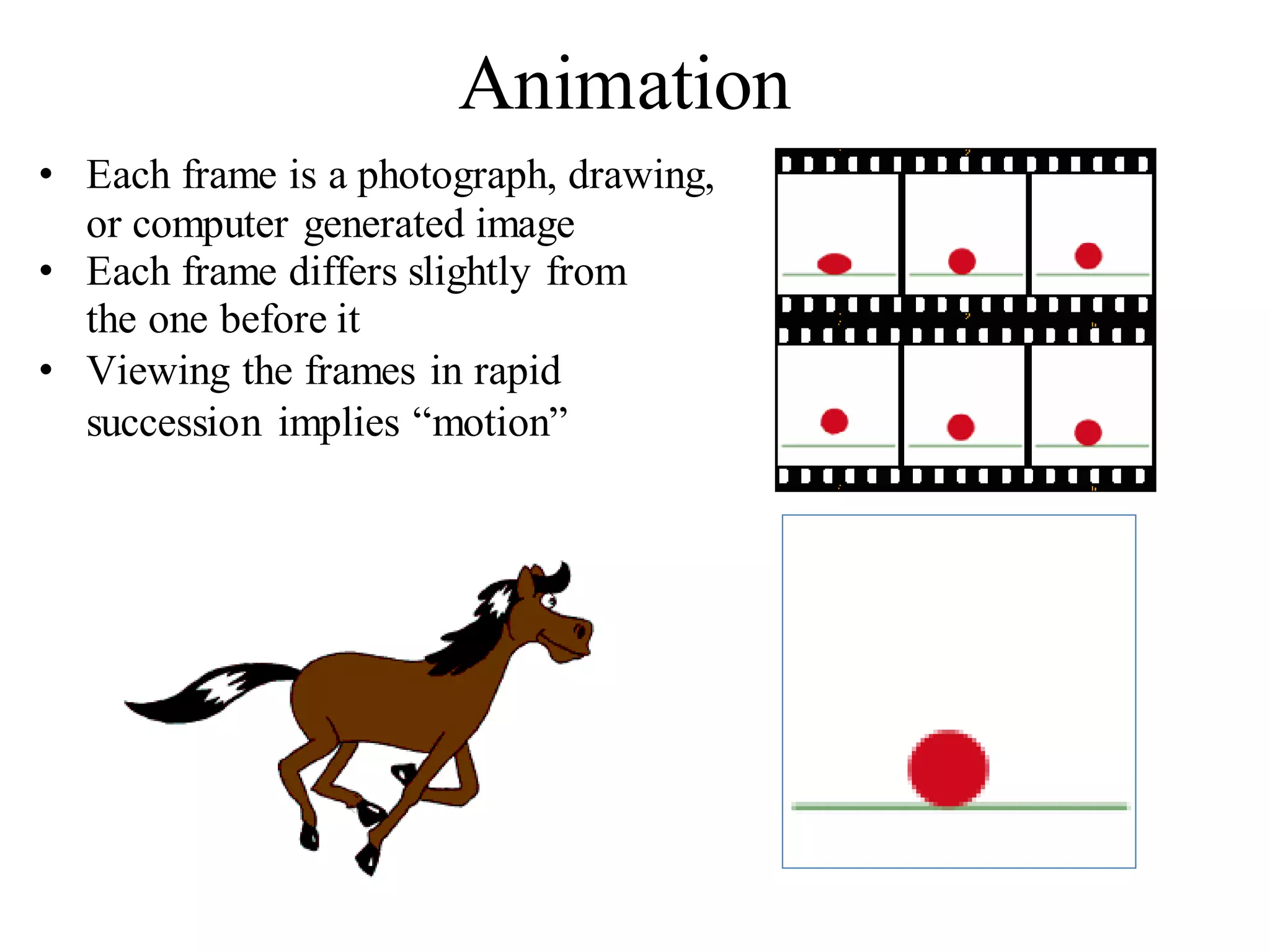Animation
• Each frame is a photograph, drawing,
or computer generated image
• Each frame differs slightly from
the one before it
• Viewing the frames in rapid
succession implies “motion”
 
