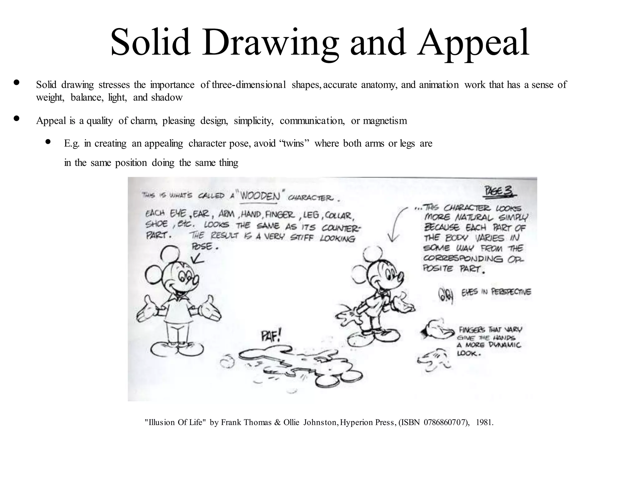 Solid Drawing and Appeal
• Solid drawing stresses the importance of three-dimensional shapes,accurate anatomy, and animation work that has a sense of
weight, balance, light, and shadow
• Appeal is a quality of charm, pleasing design, simplicity, communication, or magnetism
• E.g. in creating an appealing character pose, avoid “twins” where both arms or legs are
in the same position doing the same thing
"Illusion Of Life" by Frank Thomas & Ollie Johnston,Hyperion Press, (ISBN 0786860707), 1981.
 