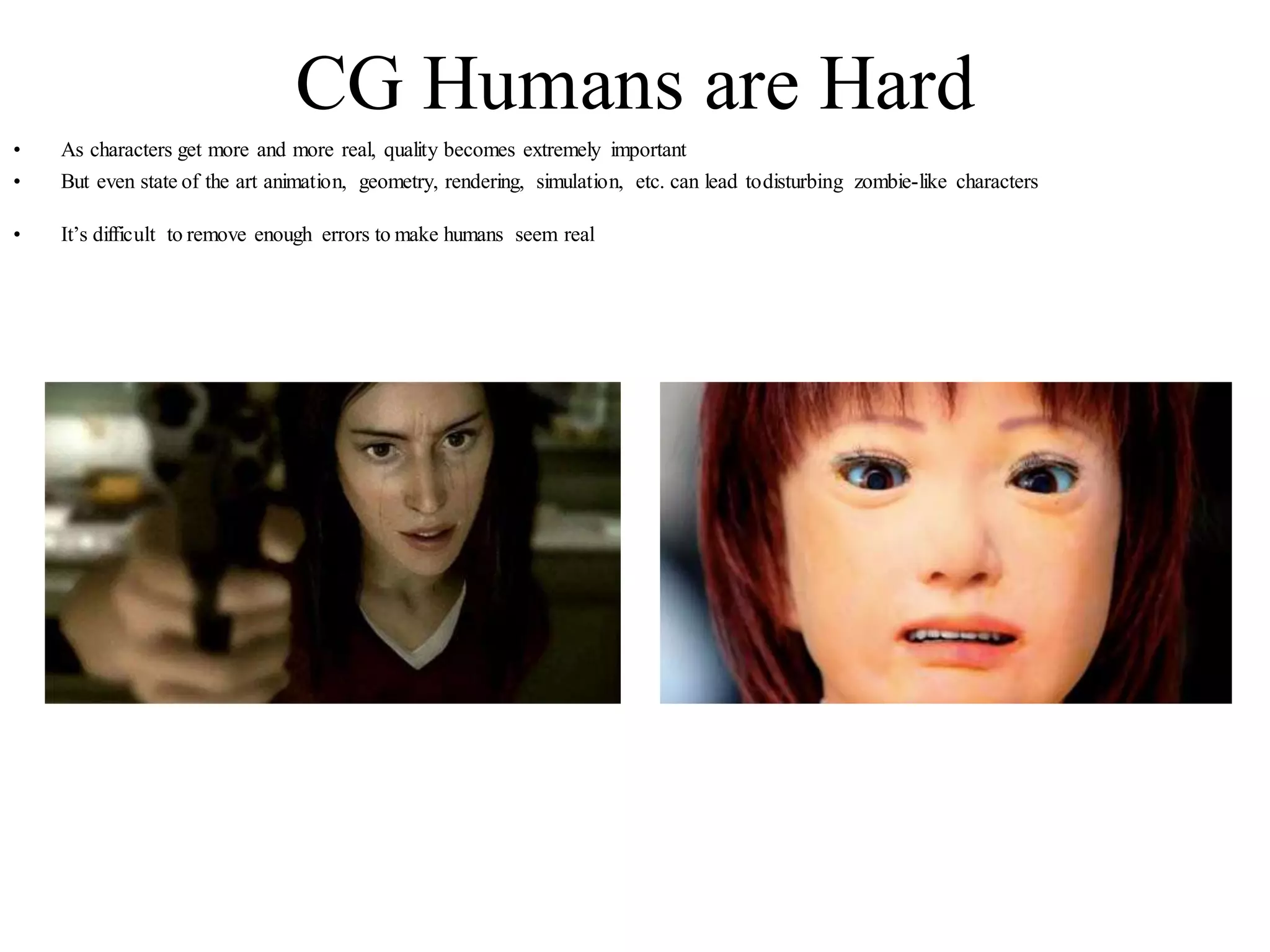 CG Humans are Hard
• As characters get more and more real, quality becomes extremely important
• But even state of the art animation, geometry, rendering, simulation, etc. can lead todisturbing zombie-like characters
• It’s difficult to remove enough errors to make humans seem real
 