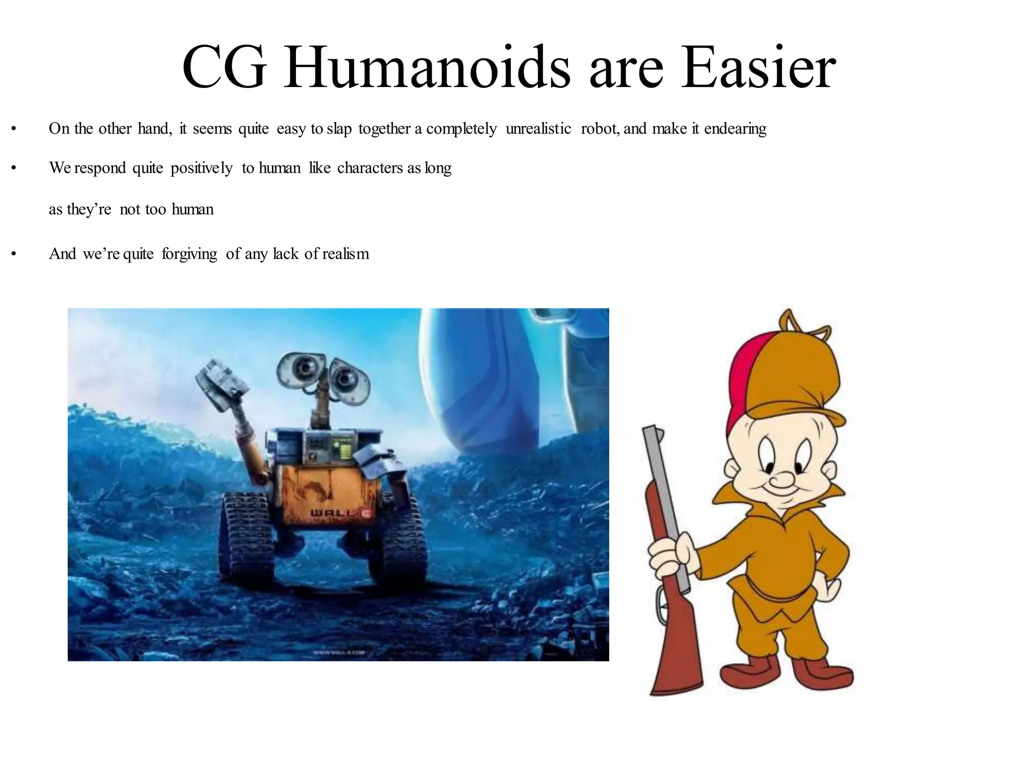 CG Humanoids are Easier
• On the other hand, it seems quite easy to slap together a completely unrealistic robot, and make it endearing
• We respond quite positively to human like characters as long
as they’re not too human
• And we’re quite forgiving of any lack of realism
 