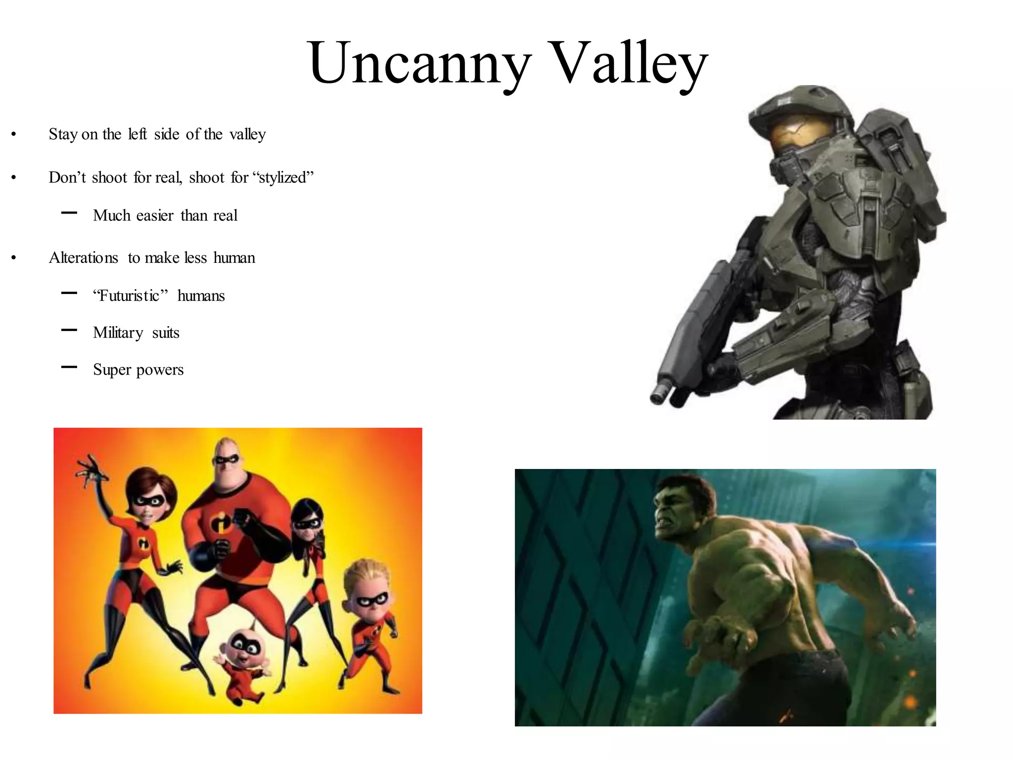 Uncanny Valley
• Stay on the left side of the valley
• Don’t shoot for real, shoot for “stylized”
– Much easier than real
• Alterations to make less human
– “Futuristic” humans
– Military suits
– Super powers
 
