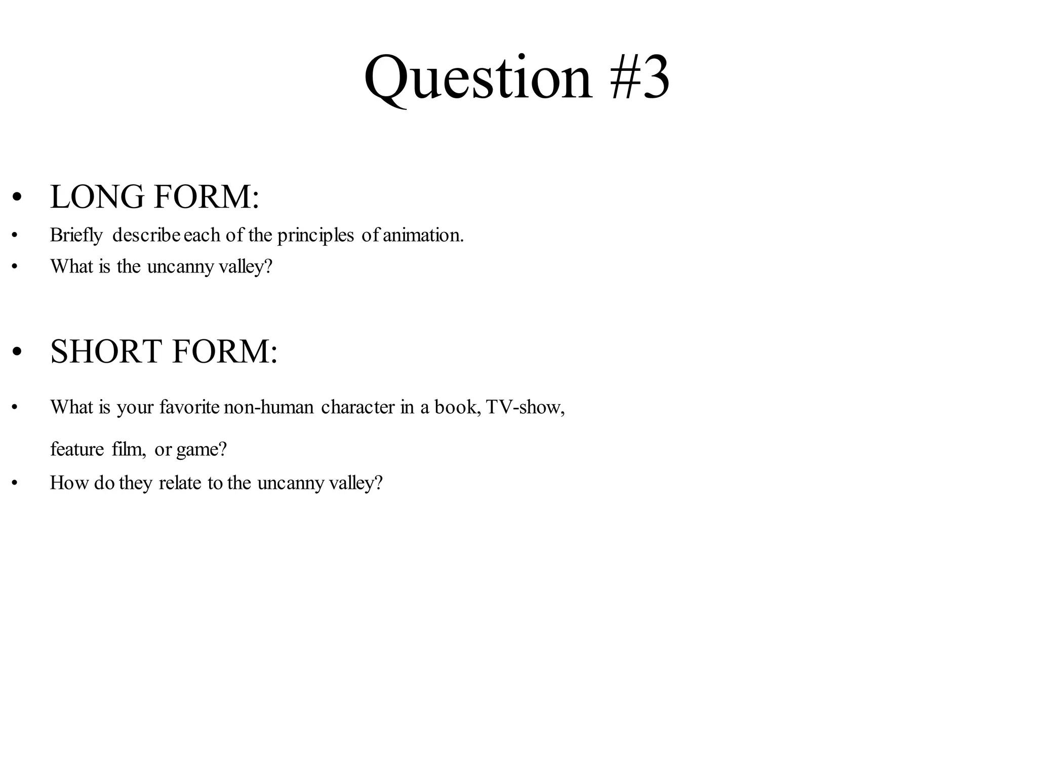 Question #3
• LONG FORM:
• Briefly describeeach of the principles of animation.
• What is the uncanny valley?
• SHORT FORM:
• What is your favorite non-human character in a book, TV-show,
feature film, or game?
• How do they relate to the uncanny valley?
 
