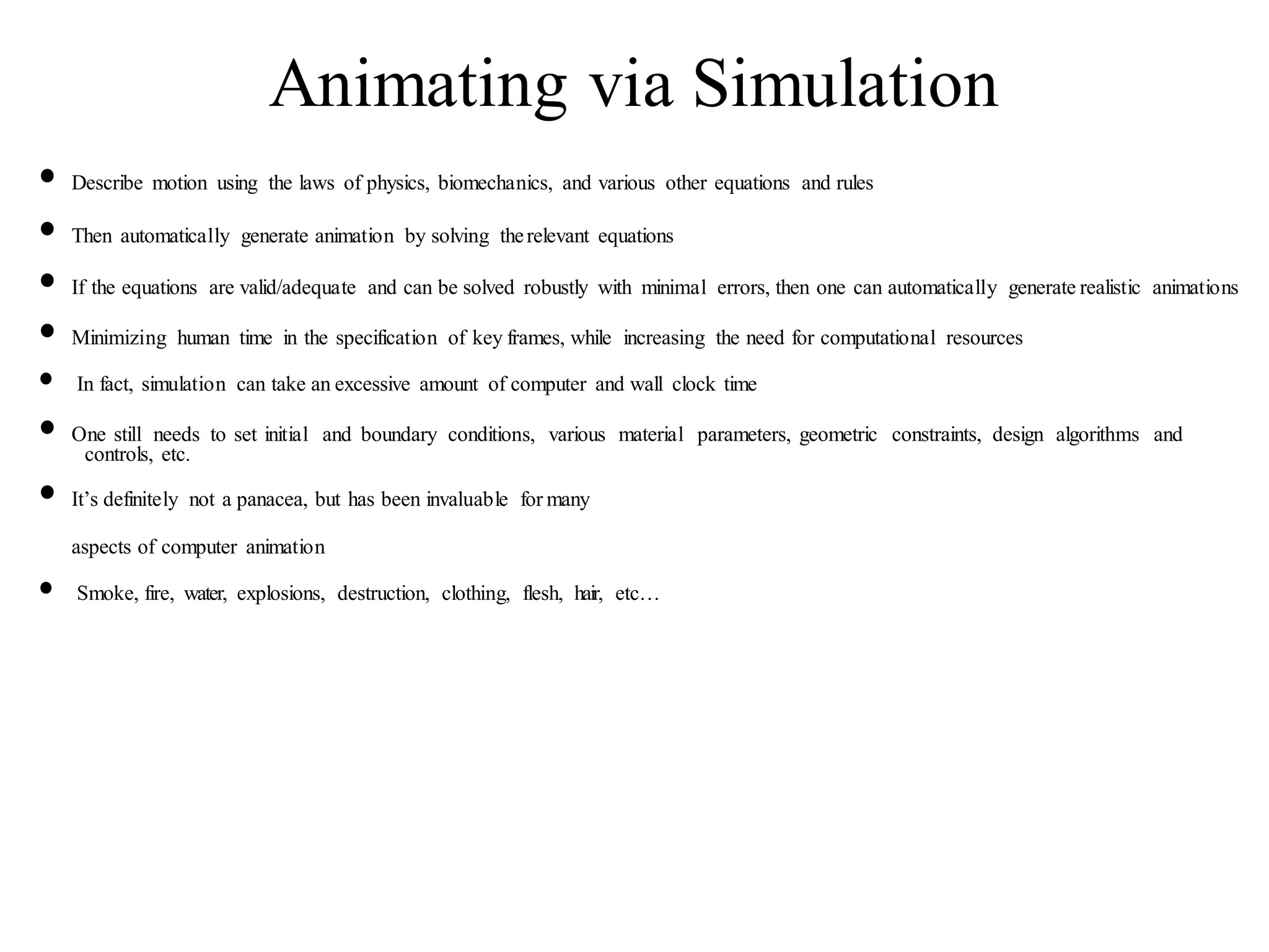 Animating via Simulation
• Describe motion using the laws of physics, biomechanics, and various other equations and rules
• Then automatically generate animation by solving therelevant equations
• If the equations are valid/adequate and can be solved robustly with minimal errors, then one can automatically generate realistic animations
• Minimizing human time in the specification of key frames, while increasing the need for computational resources
• In fact, simulation can take an excessive amount of computer and wall clock time
• One still needs to set initial and boundary conditions, various material parameters, geometric constraints, design algorithms and
controls, etc.
• It’s definitely not a panacea, but has been invaluable for many
aspects of computer animation
• Smoke, fire, water, explosions, destruction, clothing, flesh, hair, etc…
 