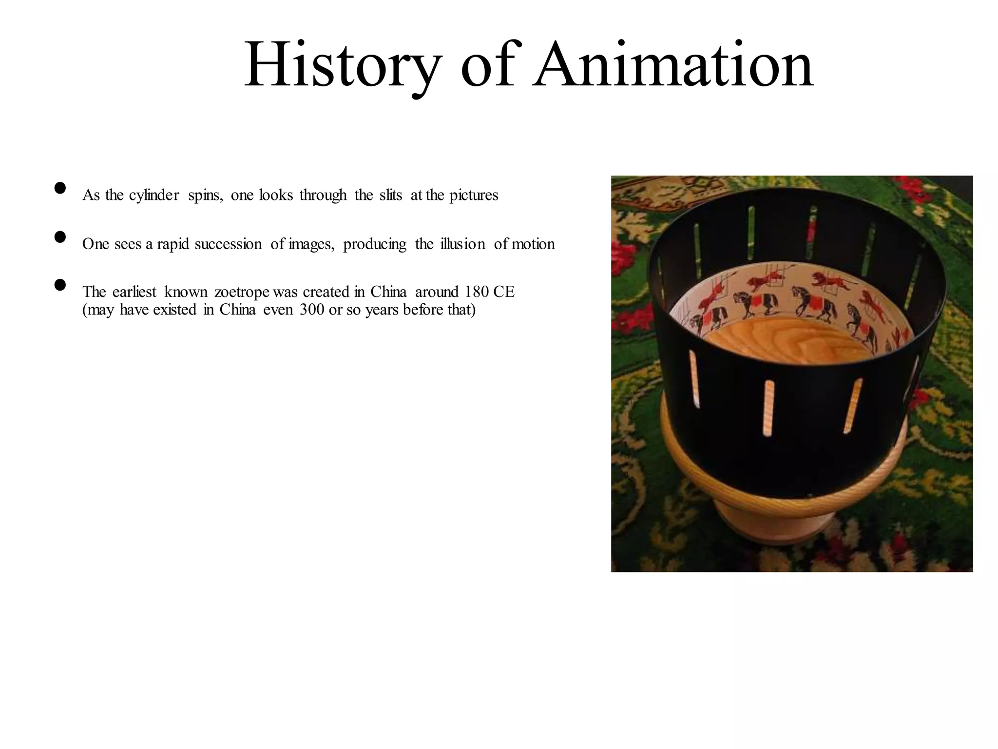 History of Animation
• As the cylinder spins, one looks through the slits at the pictures
• One sees a rapid succession of images, producing the illusion of motion
• The earliest known zoetrope was created in China around 180 CE
(may have existed in China even 300 or so years before that)
 