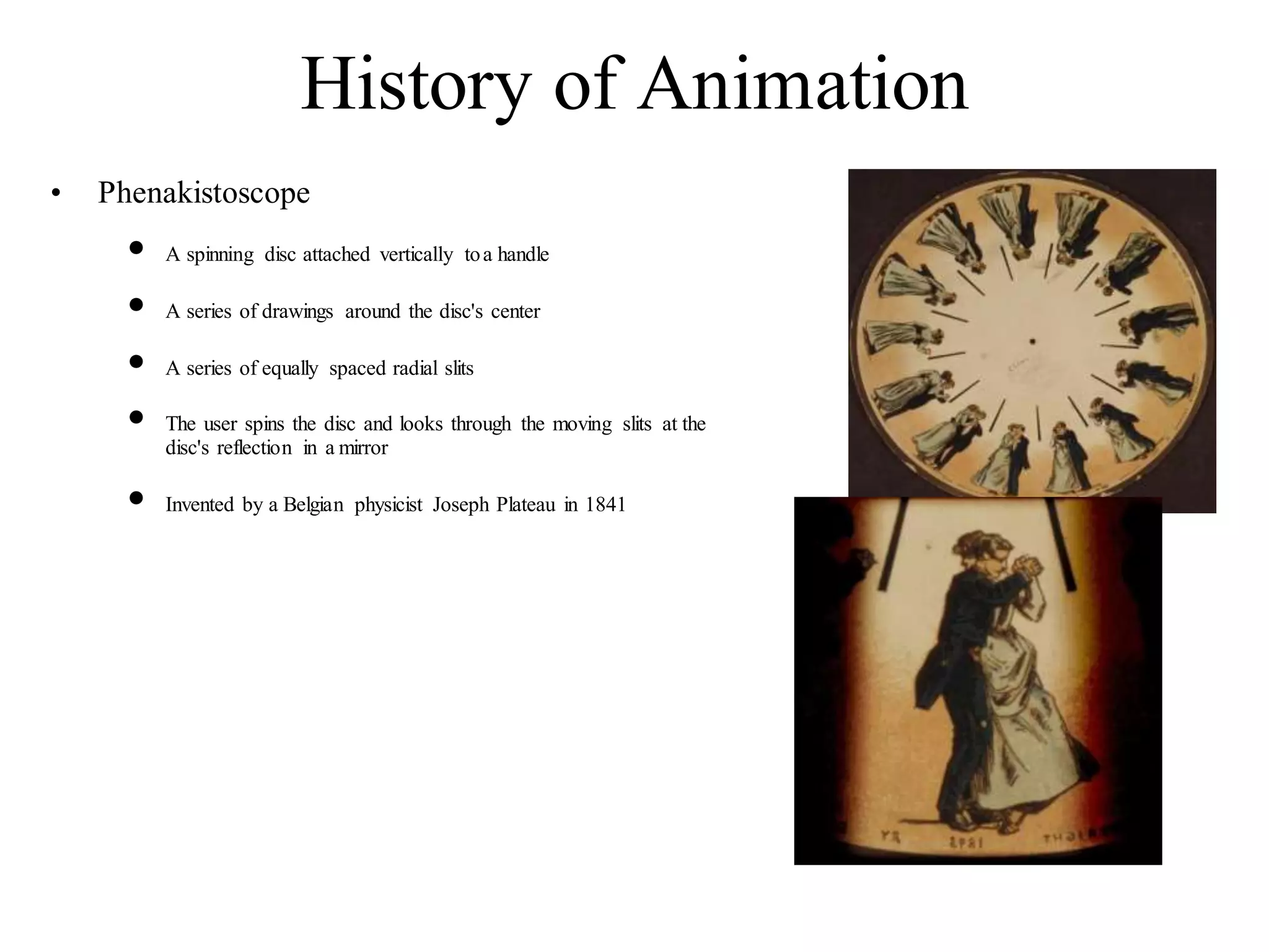 History of Animation
• Phenakistoscope
• A spinning disc attached vertically toa handle
• A series of drawings around the disc's center
• A series of equally spaced radial slits
• The user spins the disc and looks through the moving slits at the
disc's reflection in a mirror
• Invented by a Belgian physicist Joseph Plateau in 1841
 