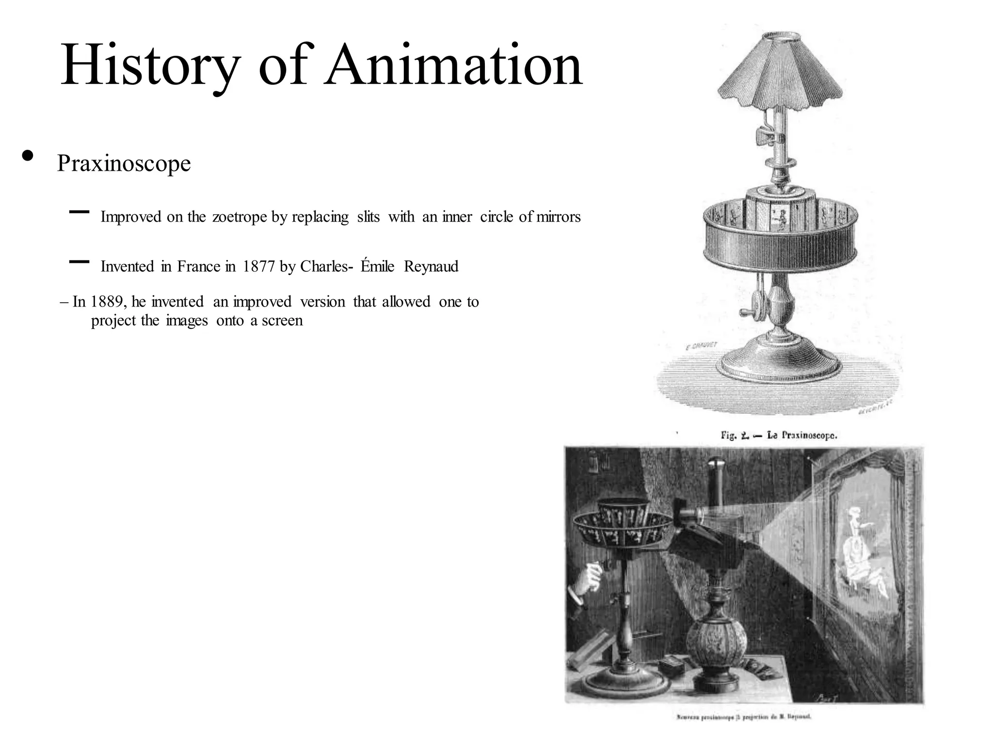 History of Animation
• Praxinoscope
– Improved on the zoetrope by replacing slits with an inner circle of mirrors
– Invented in France in 1877 by Charles- Émile Reynaud
– In 1889, he invented an improved version that allowed one to
project the images onto a screen
 