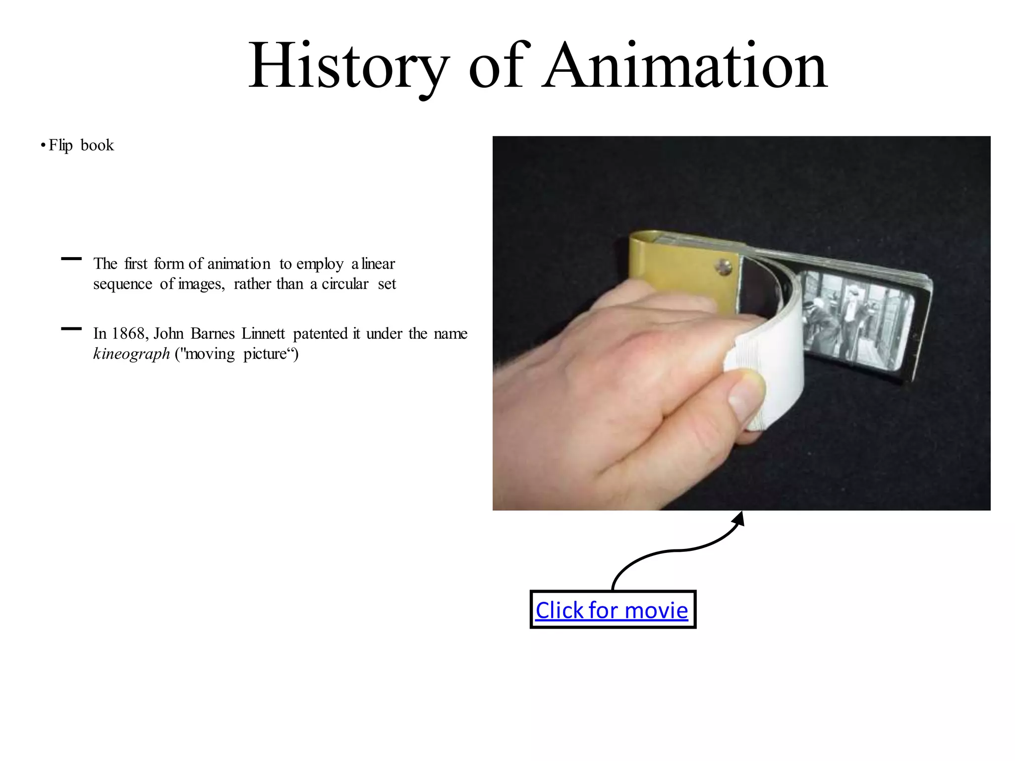 •Flip book
History of Animation
– The first form of animation to employ alinear
sequence of images, rather than a circular set
– In 1868, John Barnes Linnett patented it under the name
kineograph ("moving picture“)
Click for movie
 