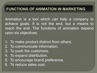Animation is a tool which can help a company to
achieve goals. It is not the end, but a means to
reach the end. The functions of animation depend
upon six objectives.

1.   To make product distinct from others.
2.   To communicate information.
3.   To push the customers.
4.   To expand distribution.
5.   To encourage brand preference.
6.   To reduce sales cost.
 