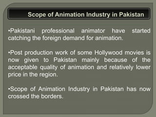 •Pakistani professional animator have        started
catching the foreign demand for animation.

•Post production work of some Hollywood movies is
now given to Pakistan mainly because of the
acceptable quality of animation and relatively lower
price in the region.

•Scope of Animation Industry in Pakistan has now
crossed the borders.
 